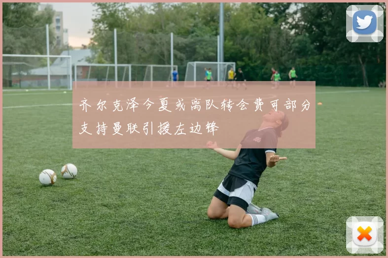 齐尔克泽今夏或离队转会费可部分支持曼联引援左边锋