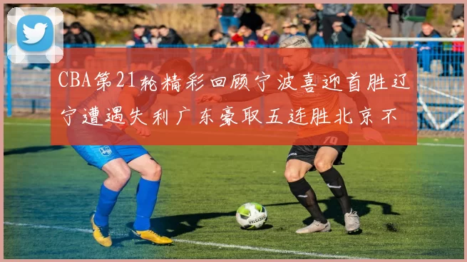 CBA第21轮精彩回顾宁波喜迎首胜辽宁遭遇失利广东豪取五连胜北京不敌天津江苏力克新疆