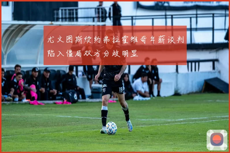 尤文图斯续约弗拉霍维奇年薪谈判陷入僵局双方分歧明显