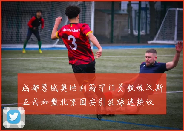 成都蓉城奥地利籍守门员教练汉斯正式加盟北京国安引发球迷热议