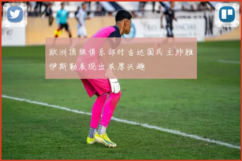 欧洲顶级俱乐部对吉达国民主帅雅伊斯勒表现出浓厚兴趣