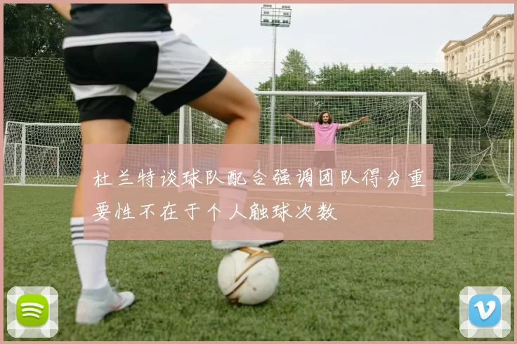 杜兰特谈球队配合强调团队得分重要性不在于个人触球次数