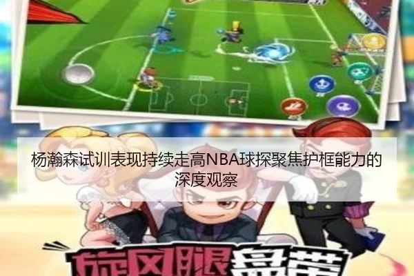 杨瀚森试训表现持续走高NBA球探聚焦护框能力的深度观察
